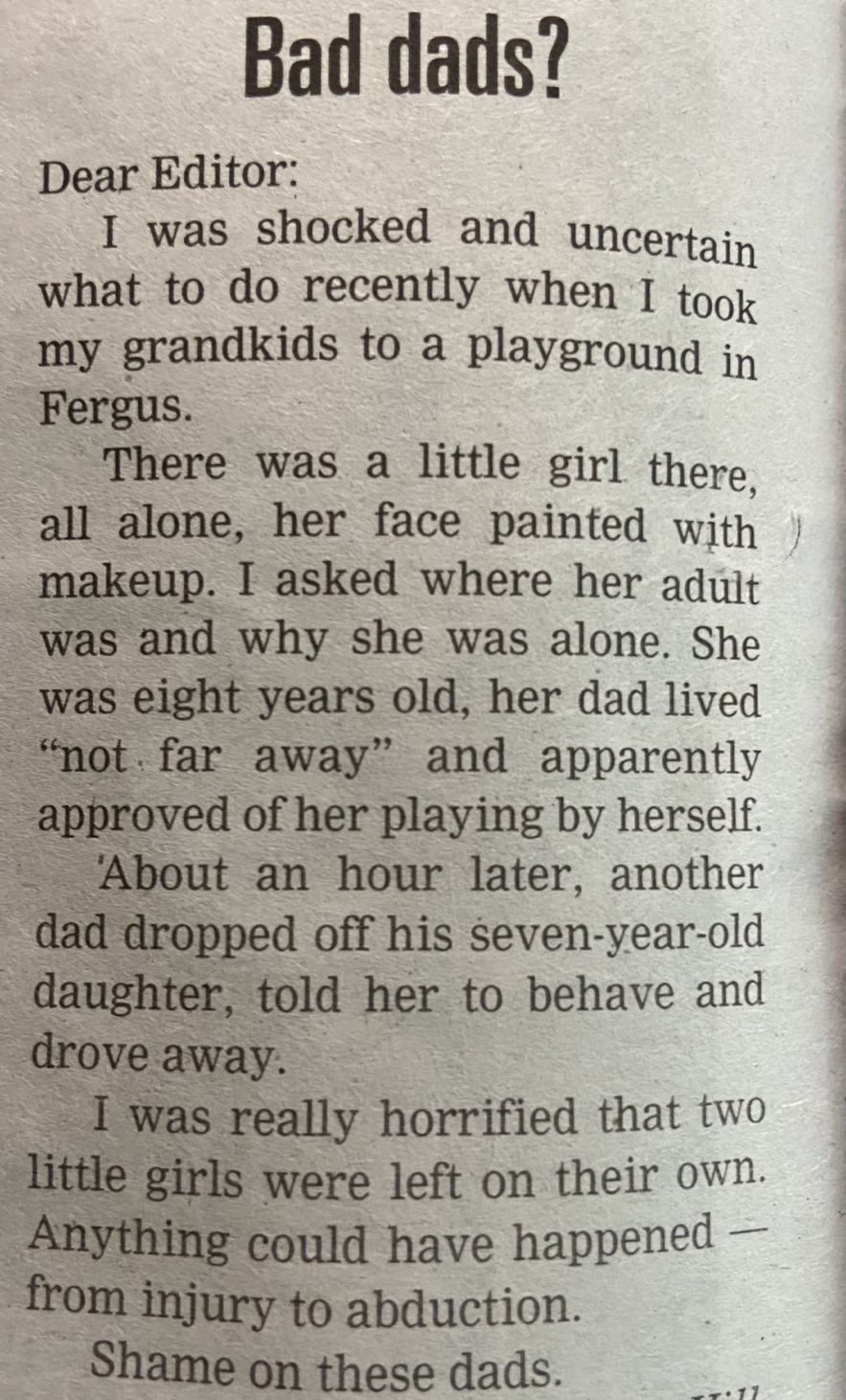 Bad dads? Dear Editor: I was shocked and uncertain what to do recently when I took my grandkids to a playground in Fergus. There was a little girl there, all alone, her face painted with makeup. I asked where her adult was and why she was alone. She was eight years old, her dad lived “not far away” and apparently approved of her playing by herself. About an hour later, another dad dropped off his seven-year-old daughter, told her to behave and drove away. I was really horrified that two little girls were left on their own. Anything could have happened — from injury to abduction. Shame on these dads.